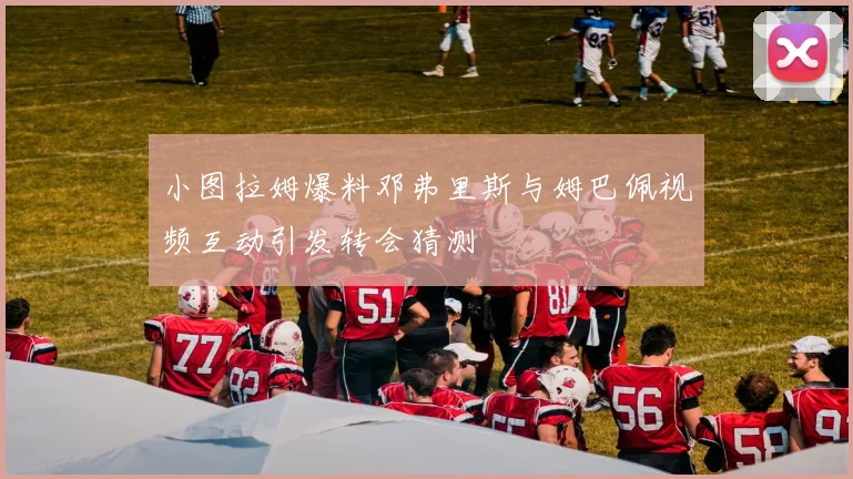小图拉姆爆料邓弗里斯与姆巴佩视频互动引发转会猜测
