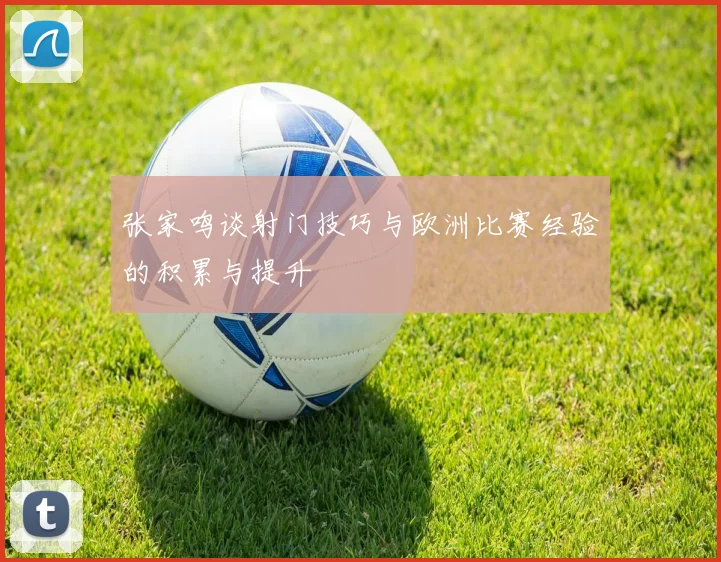 张家鸣谈射门技巧与欧洲比赛经验的积累与提升