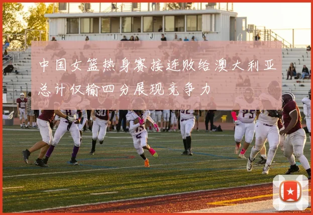 中国女篮热身赛接连败给澳大利亚总计仅输四分展现竞争力
