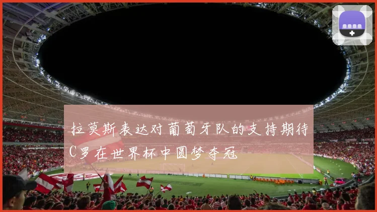 拉莫斯表达对葡萄牙队的支持期待C罗在世界杯中圆梦夺冠