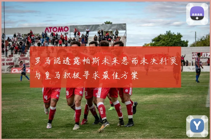 罗马诺透露帕斯未来悬而未决科莫与皇马积极寻求最佳方案