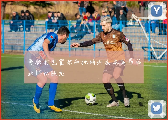 曼联打包霍尔和托纳利成本高昂或达15亿欧元