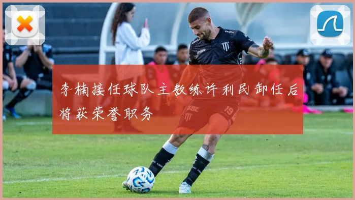 李楠接任球队主教练许利民卸任后将获荣誉职务