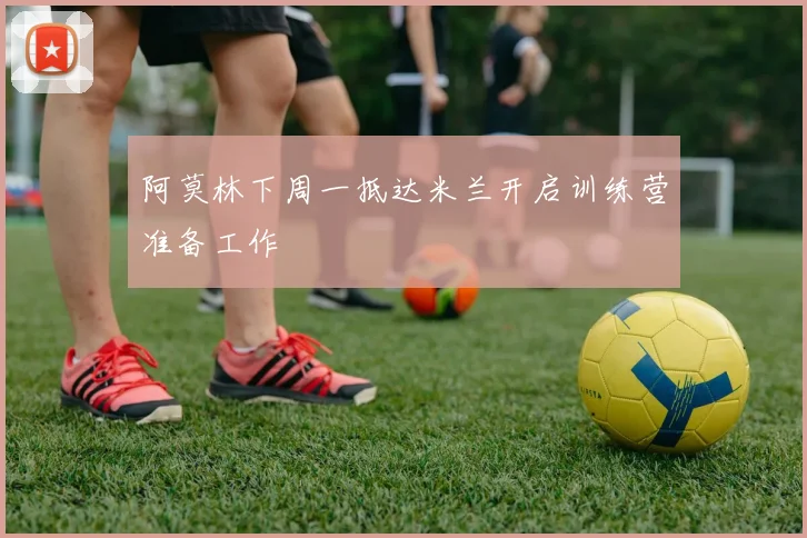 阿莫林下周一抵达米兰开启训练营准备工作