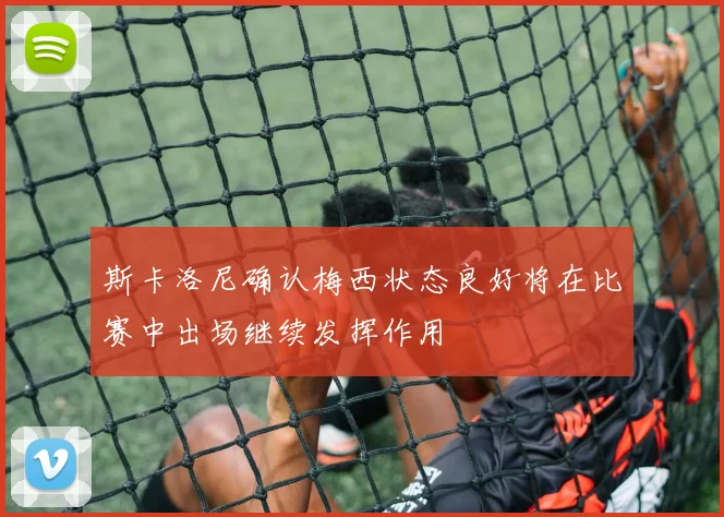 斯卡洛尼确认梅西状态良好将在比赛中出场继续发挥作用