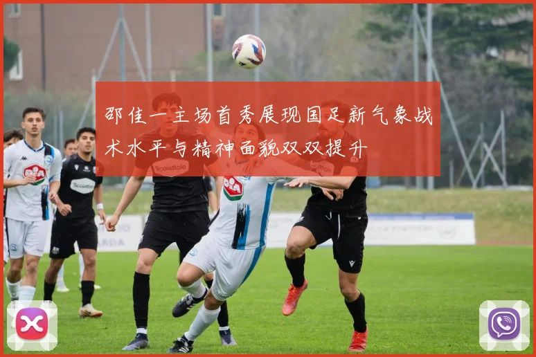 邵佳一主场首秀展现国足新气象战术水平与精神面貌双双提升