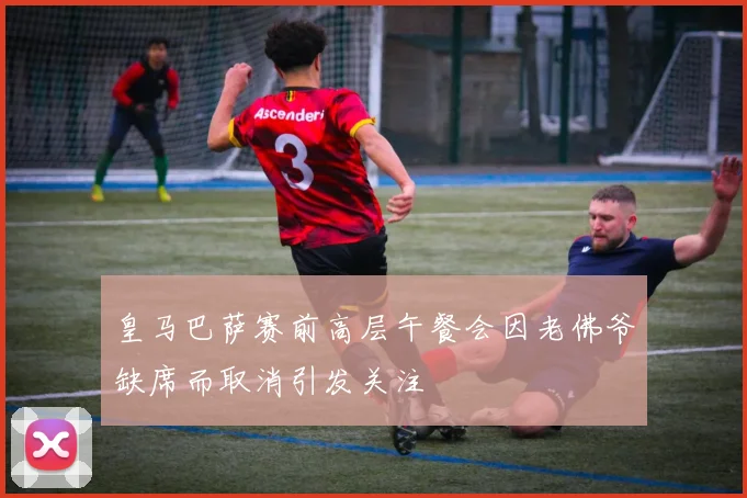 皇马巴萨赛前高层午餐会因老佛爷缺席而取消引发关注
