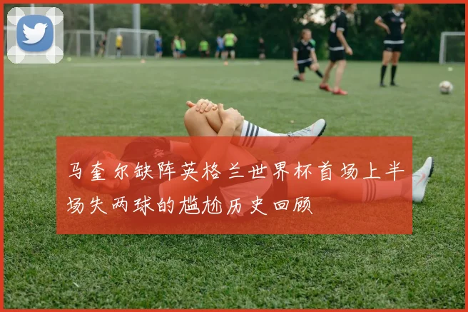马奎尔缺阵英格兰世界杯首场上半场失两球的尴尬历史回顾
