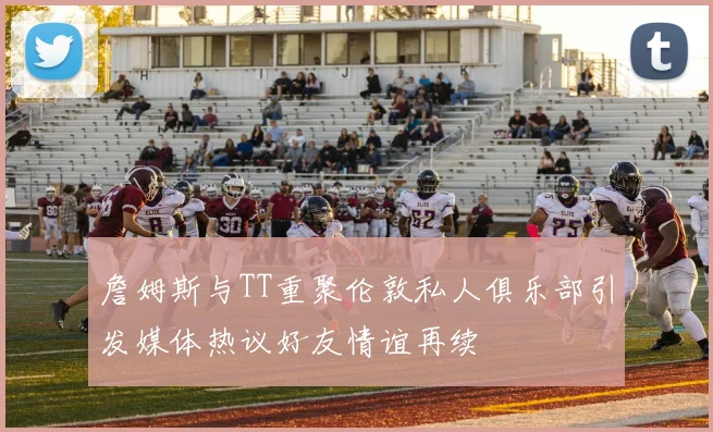 詹姆斯与TT重聚伦敦私人俱乐部引发媒体热议好友情谊再续