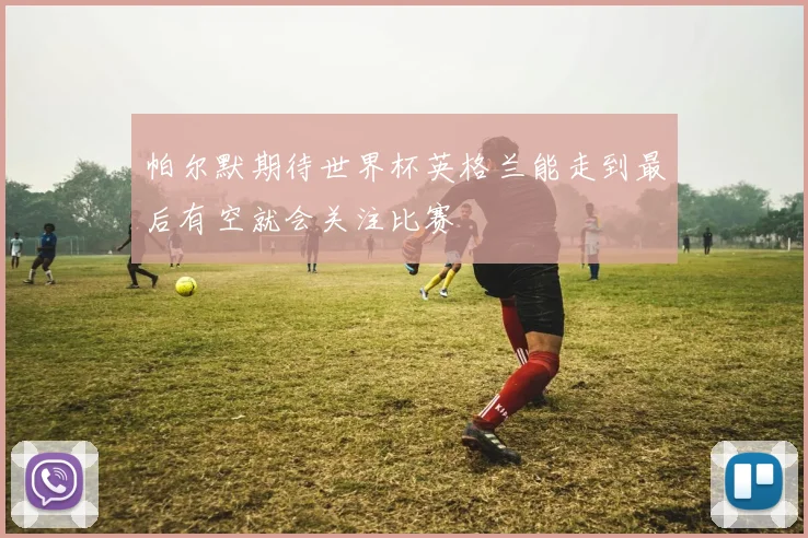 帕尔默期待世界杯英格兰能走到最后有空就会关注比赛