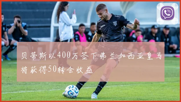 贝蒂斯以400万签下弗兰加西亚皇马将获得50转会收益