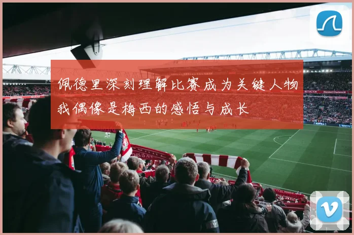 佩德里深刻理解比赛成为关键人物我偶像是梅西的感悟与成长