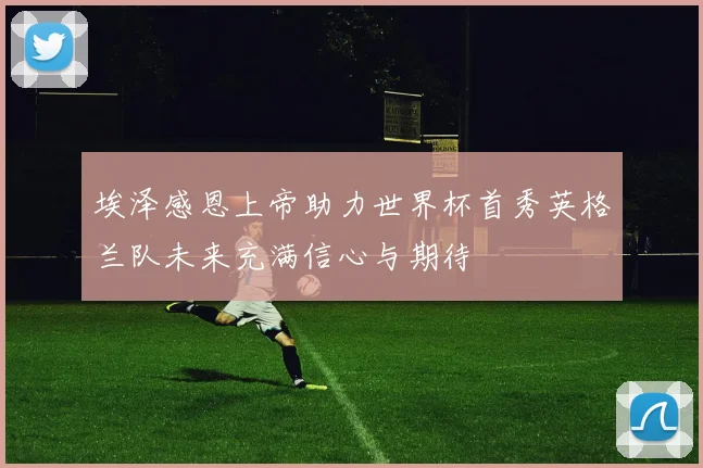 埃泽感恩上帝助力世界杯首秀英格兰队未来充满信心与期待
